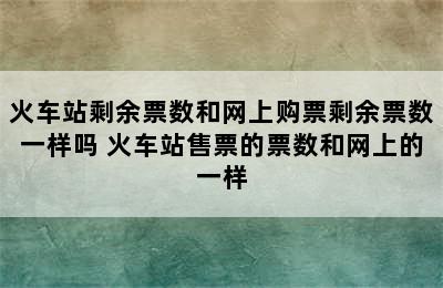 火车站剩余票数和网上购票剩余票数一样吗 火车站售票的票数和网上的一样